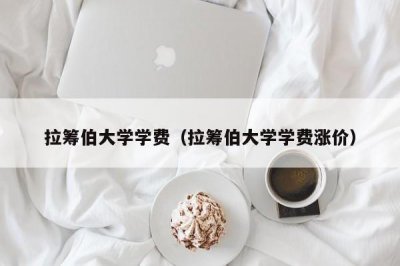 ​拉筹伯大学学费（拉筹伯大学学费涨价）