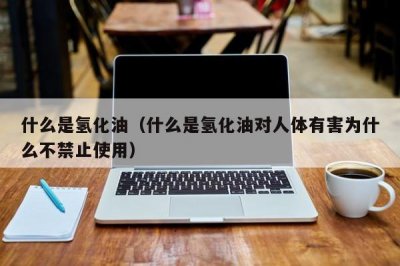 ​什么是氢化油（什么是氢化油对人体有害为什么不禁止使用）