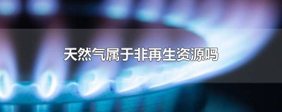 ​天然气属于非再生资源吗为什么没有 天然气属于非再生资源吗为什么没有燃气